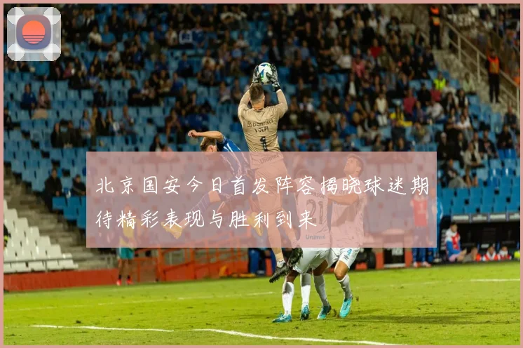 北京国安今日首发阵容揭晓球迷期待精彩表现与胜利到来