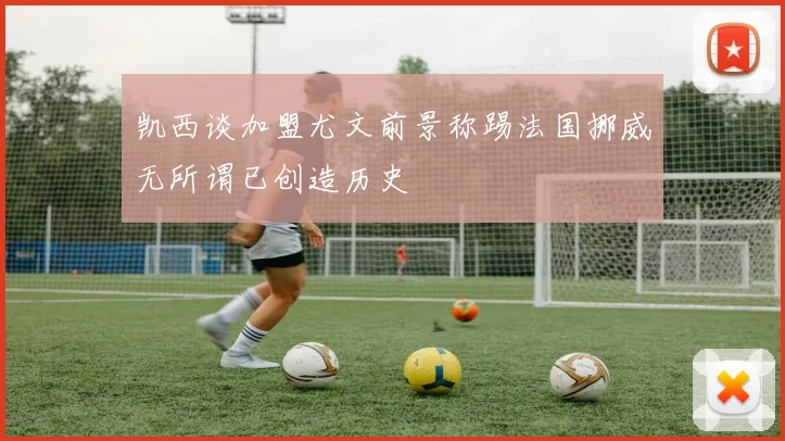 凯西谈加盟尤文前景称踢法国挪威无所谓已创造历史
