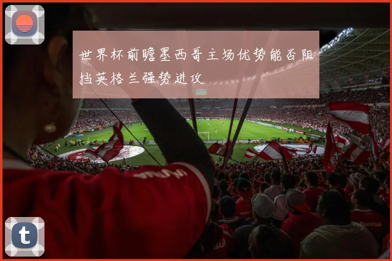 世界杯前瞻墨西哥主场优势能否阻挡英格兰强势进攻