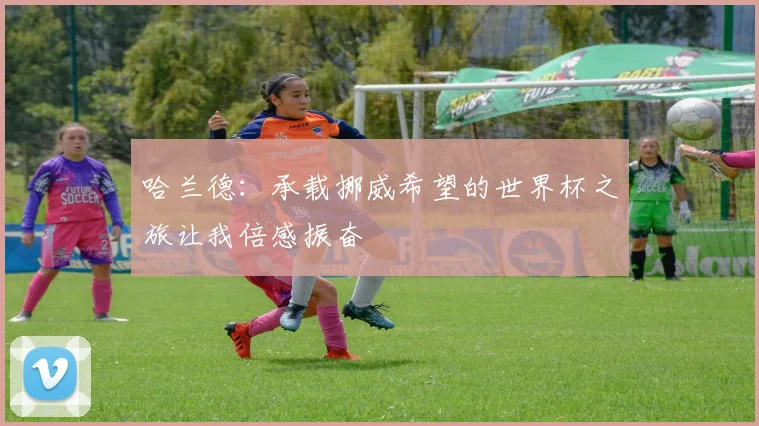 哈兰德：承载挪威希望的世界杯之旅让我倍感振奋
