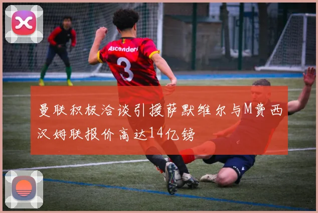 曼联积极洽谈引援萨默维尔与M费西汉姆联报价高达14亿镑