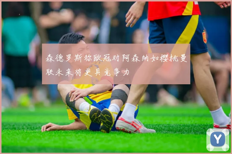 森德罗斯称欧冠对阿森纳如樱桃曼联未来将更具竞争力