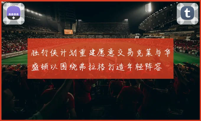 独行侠计划重建愿意交易克莱与华盛顿以围绕弗拉格打造年轻阵容