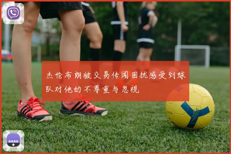 杰伦布朗被交易传闻困扰感受到球队对他的不尊重与忽视