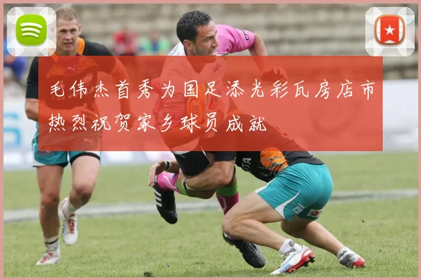 毛伟杰首秀为国足添光彩瓦房店市热烈祝贺家乡球员成就