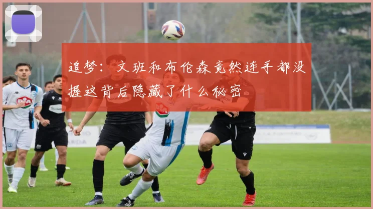 追梦：文班和布伦森竟然连手都没握这背后隐藏了什么秘密