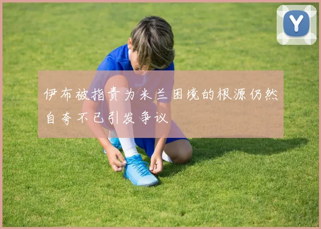 伊布被指责为米兰困境的根源仍然自夸不已引发争议