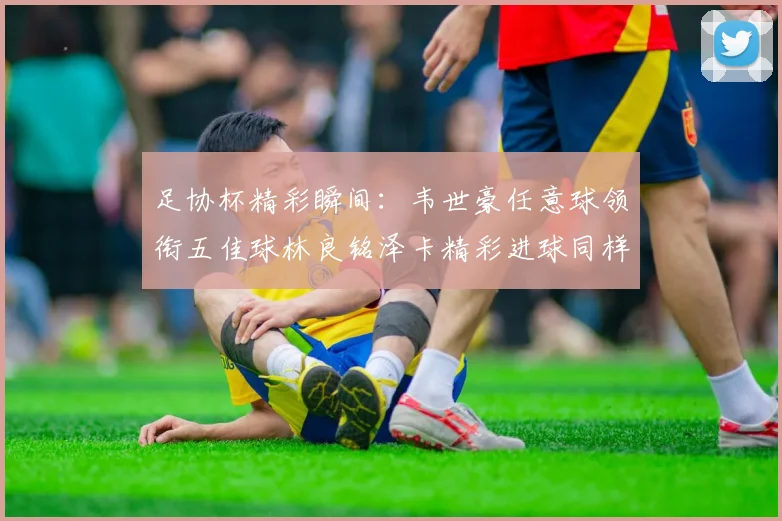 足协杯精彩瞬间：韦世豪任意球领衔五佳球林良铭泽卡精彩进球同样耀眼