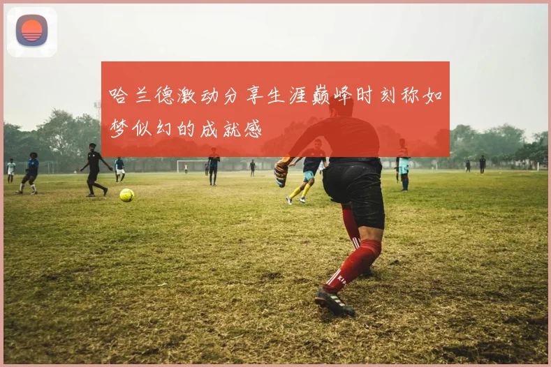 哈兰德激动分享生涯巅峰时刻称如梦似幻的成就感