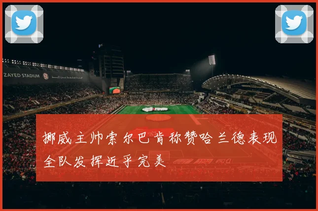 挪威主帅索尔巴肯称赞哈兰德表现全队发挥近乎完美