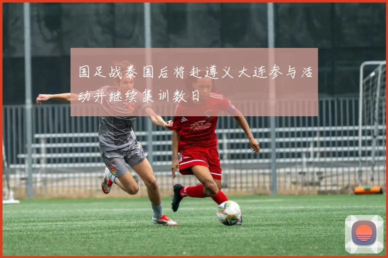 国足战泰国后将赴遵义大连参与活动并继续集训数日