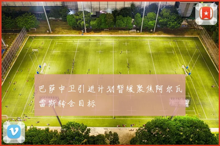 巴萨中卫引进计划暂缓聚焦阿尔瓦雷斯转会目标