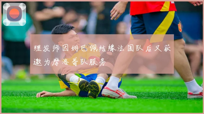 理发师因姆巴佩结缘法国队后又获邀为摩洛哥队服务