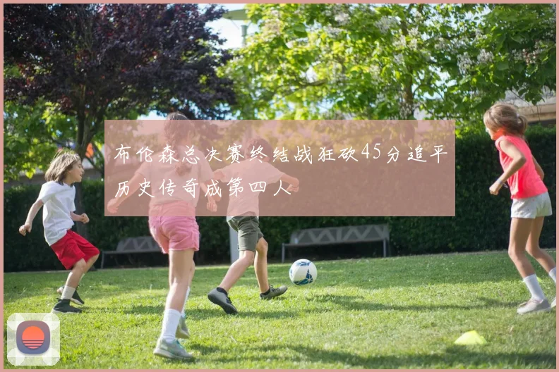 布伦森总决赛终结战狂砍45分追平历史传奇成第四人