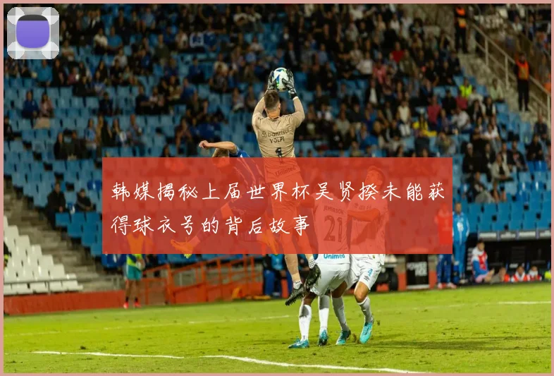韩媒揭秘上届世界杯吴贤揆未能获得球衣号的背后故事