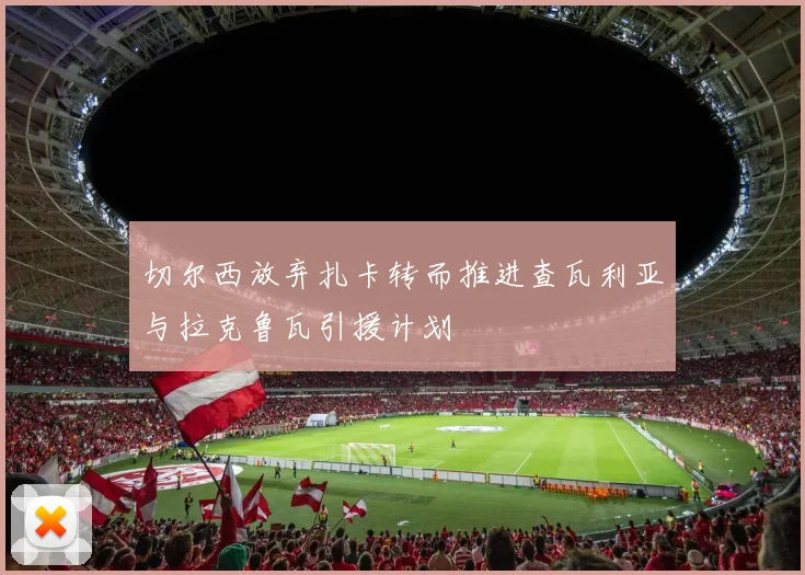切尔西放弃扎卡转而推进查瓦利亚与拉克鲁瓦引援计划