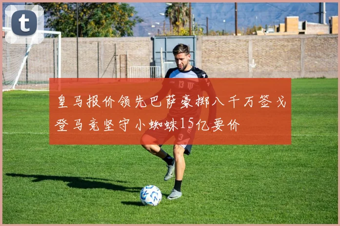 皇马报价领先巴萨豪掷八千万签戈登马竞坚守小蜘蛛15亿要价