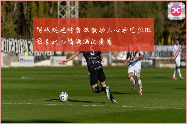 阿根廷逆转晋级激动人心迪巴拉晒图表达心情满满的爱意