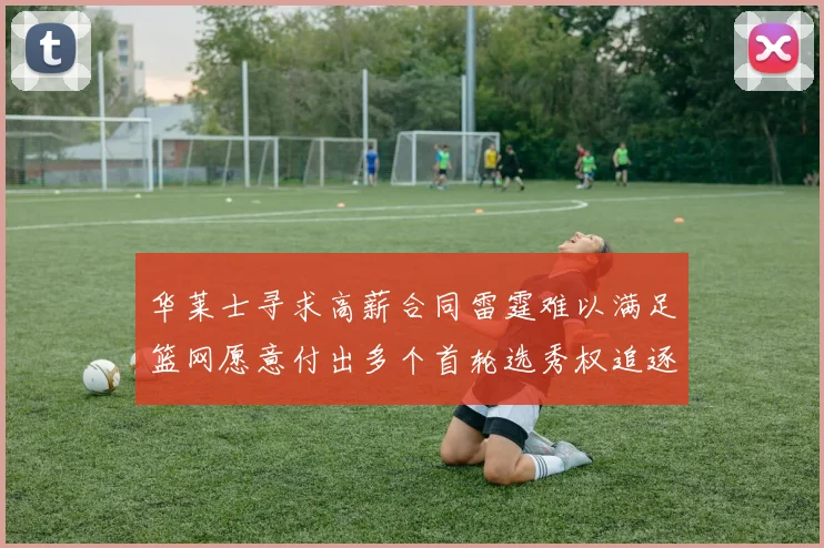 华莱士寻求高薪合同雷霆难以满足篮网愿意付出多个首轮选秀权追逐