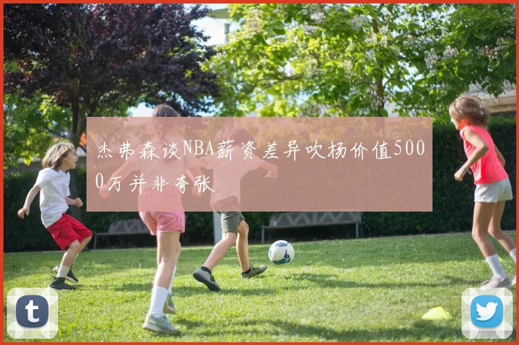 杰弗森谈NBA薪资差异吹杨价值5000万并非夸张